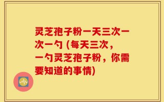 灵芝孢子粉一天三次一次一勺 (每天三次，一勺灵芝孢子粉，你需要知道的事情)