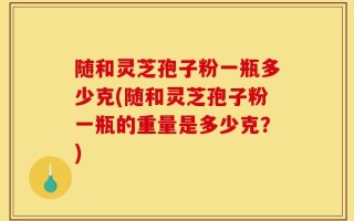 随和灵芝孢子粉一瓶多少克(随和灵芝孢子粉一瓶的重量是多少克？)