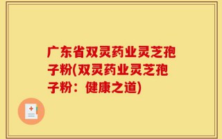广东省双灵药业灵芝孢子粉(双灵药业灵芝孢子粉：健康之道)