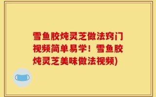 雪鱼胶炖灵芝做法窍门视频简单易学！雪鱼胶炖灵芝美味做法视频)