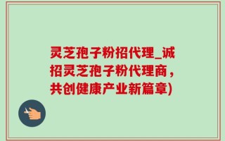 灵芝孢子粉招代理_诚招灵芝孢子粉代理商，共创健康产业新篇章)