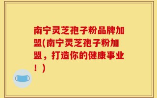 南宁灵芝孢子粉品牌加盟(南宁灵芝孢子粉加盟，打造你的健康事业！)