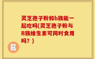 灵芝孢子粉和b族能一起吃吗(灵芝孢子粉与B族维生素可同时食用吗？)