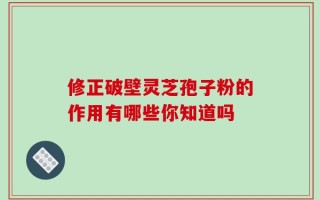 修正破壁灵芝孢子粉的作用有哪些你知道吗