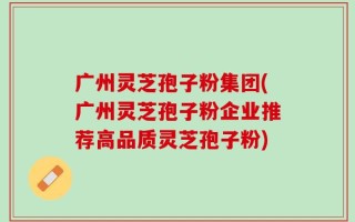 广州灵芝孢子粉集团(广州灵芝孢子粉企业推荐高品质灵芝孢子粉)