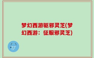 梦幻西游驱邪灵芝(梦幻西游：征服邪灵芝)