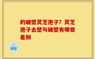 的破壁灵芝孢子？灵芝孢子去壁与破壁有哪些差别