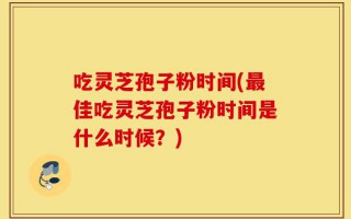吃灵芝孢子粉时间(最佳吃灵芝孢子粉时间是什么时候？)