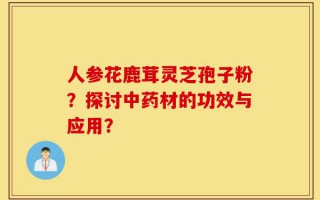 人参花鹿茸灵芝孢子粉？探讨中药材的功效与应用？