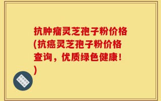抗肿瘤灵芝孢子粉价格(抗癌灵芝孢子粉价格查询，优质绿色健康！)