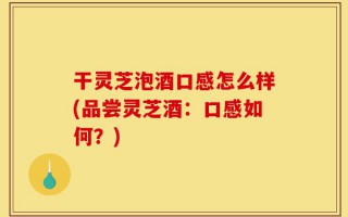 干灵芝泡酒口感怎么样(品尝灵芝酒：口感如何？)