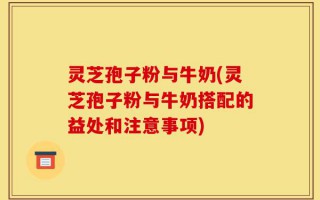 灵芝孢子粉与牛奶(灵芝孢子粉与牛奶搭配的益处和注意事项)
