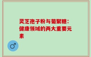 灵芝孢子粉与葡聚糖：健康领域的两大重要元素