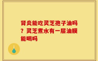 肾炎能吃灵芝孢子油吗？灵芝煮水有一层油膜能喝吗