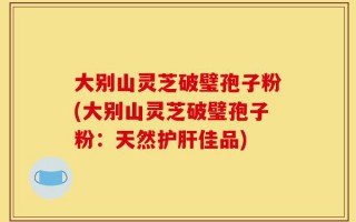 大别山灵芝破璧孢子粉(大别山灵芝破璧孢子粉：天然护肝佳品)