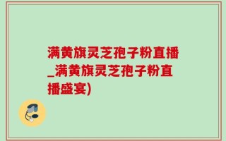 满黄旗灵芝孢子粉直播_满黄旗灵芝孢子粉直播盛宴)