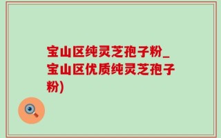宝山区纯灵芝孢子粉_宝山区优质纯灵芝孢子粉)