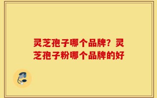 灵芝孢子哪个品牌？灵芝孢子粉哪个品牌的好