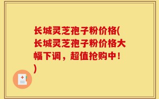 长城灵芝孢子粉价格(长城灵芝孢子粉价格大幅下调，超值抢购中！)