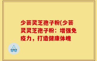 少芸灵芝孢子粉(少芸灵灵芝孢子粉：增强免疫力，打造健康体魄