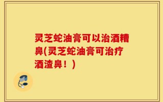 灵芝蛇油膏可以治酒糟鼻(灵芝蛇油膏可治疗酒渣鼻！)