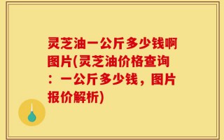 灵芝油一公斤多少钱啊图片(灵芝油价格查询：一公斤多少钱，图片报价解析)