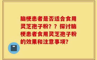 脑梗患者是否适合食用灵芝孢子粉？？探讨脑梗患者食用灵芝孢子粉的效果和注意事项？