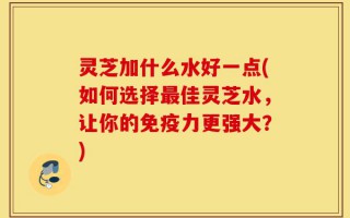 灵芝加什么水好一点(如何选择最佳灵芝水，让你的免疫力更强大？)