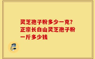 灵芝孢子粉多少一克？正宗长白山灵芝孢子粉一斤多少钱