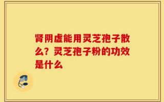 肾阴虚能用灵芝孢子散么？灵芝孢子粉的功效是什么