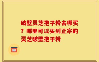破壁灵芝孢子粉去哪买？哪里可以买到正宗的灵芝破壁孢子粉
