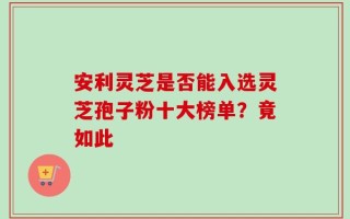 安利灵芝是否能入选灵芝孢子粉十大榜单？竟如此
