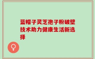 蓝帽子灵芝孢子粉破壁技术助力健康生活新选择