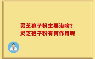 灵芝孢子粉主要治啥？灵芝孢子粉有何作用呢