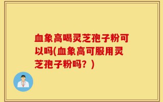 血象高喝灵芝孢子粉可以吗(血象高可服用灵芝孢子粉吗？)