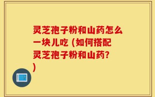 灵芝孢子粉和山药怎么一块儿吃 (如何搭配灵芝孢子粉和山药？ )