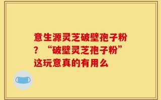 意生源灵芝破壁孢子粉？“破壁灵芝孢子粉”这玩意真的有用么