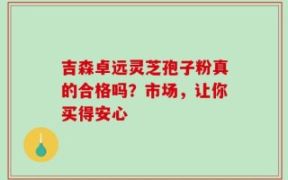 吉森卓远灵芝孢子粉真的合格吗？市场，让你买得安心