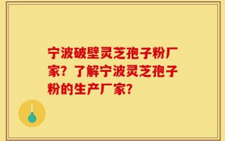 宁波破壁灵芝孢子粉厂家？了解宁波灵芝孢子粉的生产厂家？