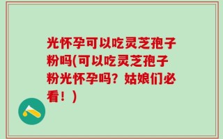 光怀孕可以吃灵芝孢子粉吗(可以吃灵芝孢子粉光怀孕吗？姑娘们必看！)