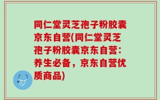 同仁堂灵芝孢子粉胶囊京东自营(同仁堂灵芝孢子粉胶囊京东自营：养生必备，京东自营优质商品)