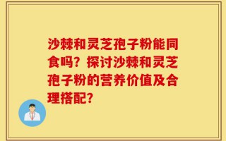 沙棘和灵芝孢子粉能同食吗？探讨沙棘和灵芝孢子粉的营养价值及合理搭配？