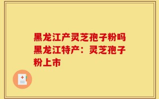 黑龙江产灵芝孢子粉吗黑龙江特产：灵芝孢子粉上市