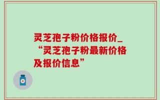 灵芝孢子粉价格报价_“灵芝孢子粉最新价格及报价信息”