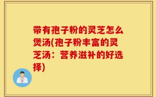 带有孢子粉的灵芝怎么煲汤(孢子粉丰富的灵芝汤：营养滋补的好选择)