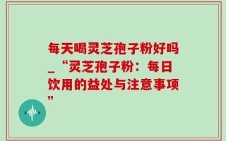 每天喝灵芝孢子粉好吗_“灵芝孢子粉：每日饮用的益处与注意事项”