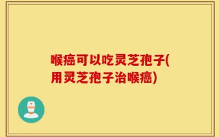 喉癌可以吃灵芝孢子(用灵芝孢子治喉癌)