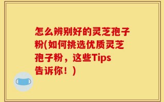 怎么辨别好的灵芝孢子粉(如何挑选优质灵芝孢子粉，这些Tips告诉你！)