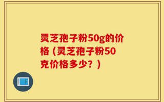 灵芝孢子粉50g的价格 (灵芝孢子粉50克价格多少？)