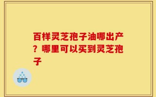 百样灵芝孢子油哪出产？哪里可以买到灵芝孢子